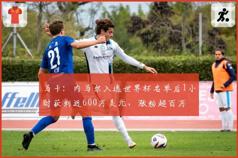 马卡：内马尔入选世界杯名单后1小时获利近600万美元，涨粉超百万