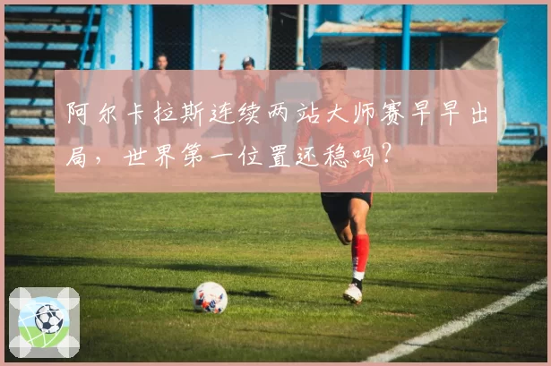 阿尔卡拉斯连续两站大师赛早早出局，世界第一位置还稳吗？