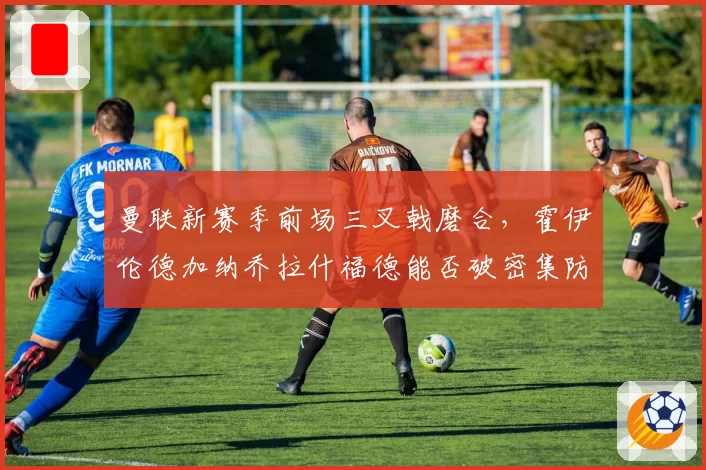 曼联新赛季前场三叉戟磨合，霍伊伦德加纳乔拉什福德能否破密集防守