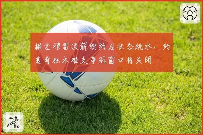 掘金穆雷顶薪续约后状态跳水，约基奇独木难支争冠窗口将关闭
