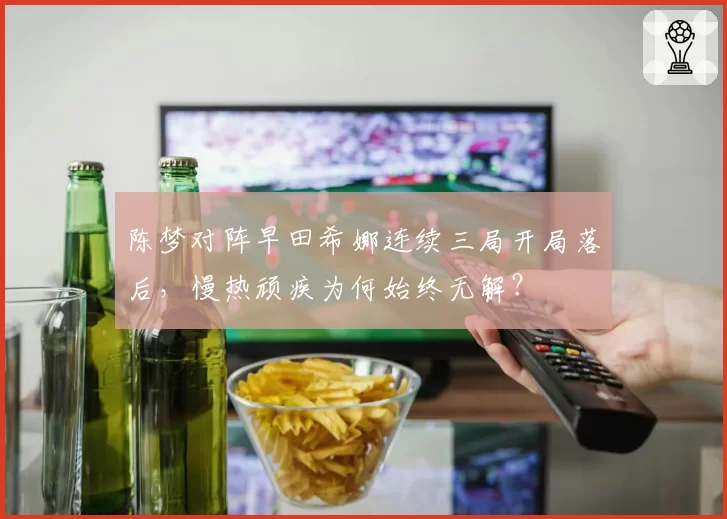 陈梦对阵早田希娜连续三局开局落后，慢热顽疾为何始终无解？
