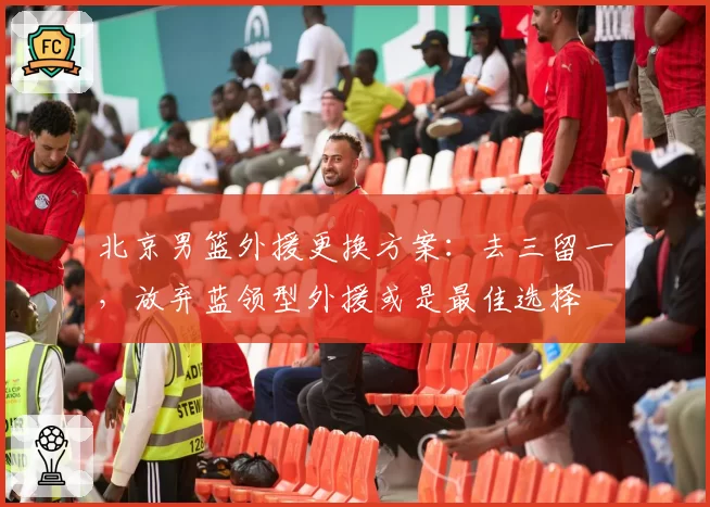 北京男篮外援更换方案：去三留一，放弃蓝领型外援或是最佳选择