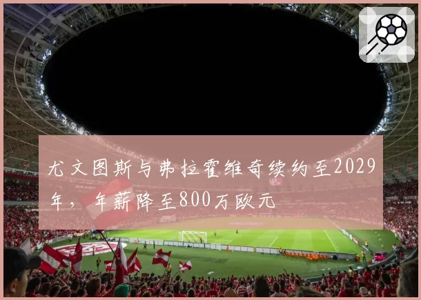 尤文图斯与弗拉霍维奇续约至2029年，年薪降至800万欧元