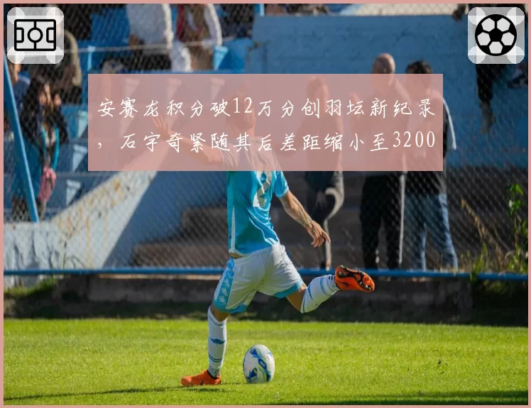 安赛龙积分破12万分创羽坛新纪录，石宇奇紧随其后差距缩小至3200分__br_