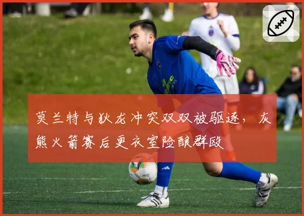 莫兰特与狄龙冲突双双被驱逐，灰熊火箭赛后更衣室险酿群殴