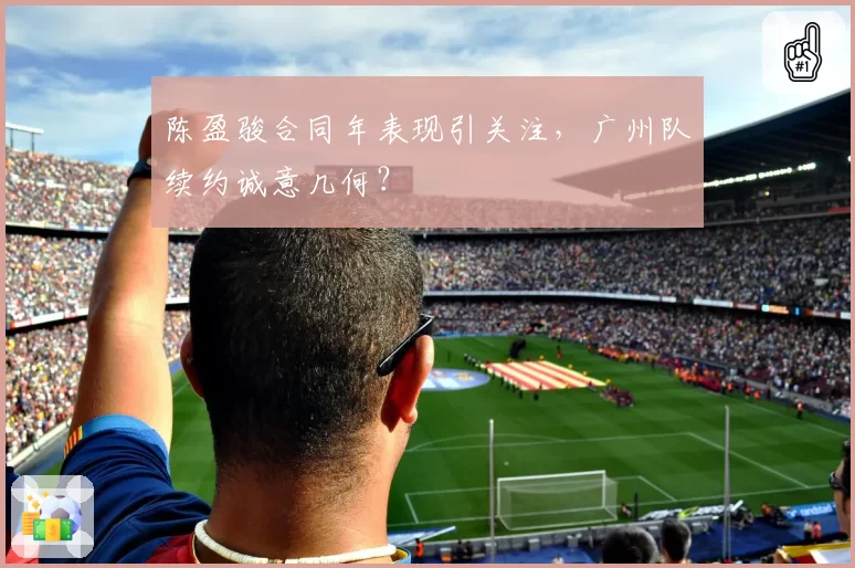 陈盈骏合同年表现引关注，广州队续约诚意几何？