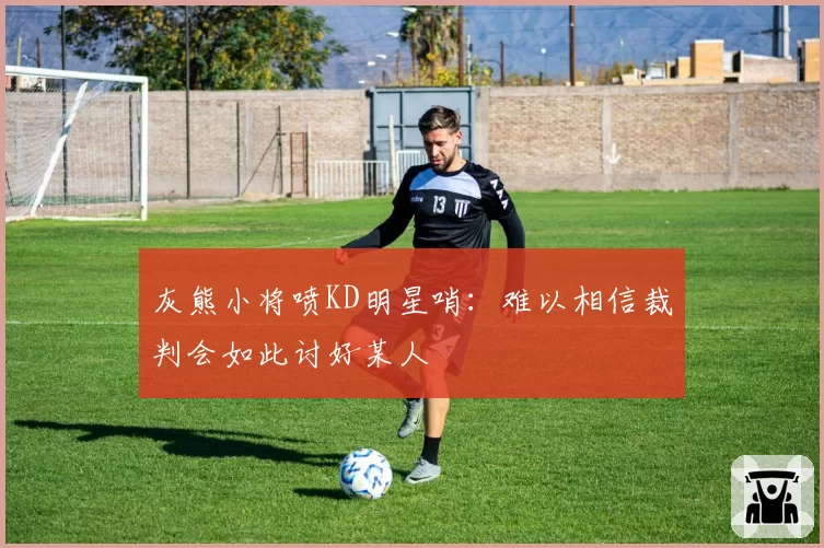 灰熊小将喷KD明星哨：难以相信裁判会如此讨好某人