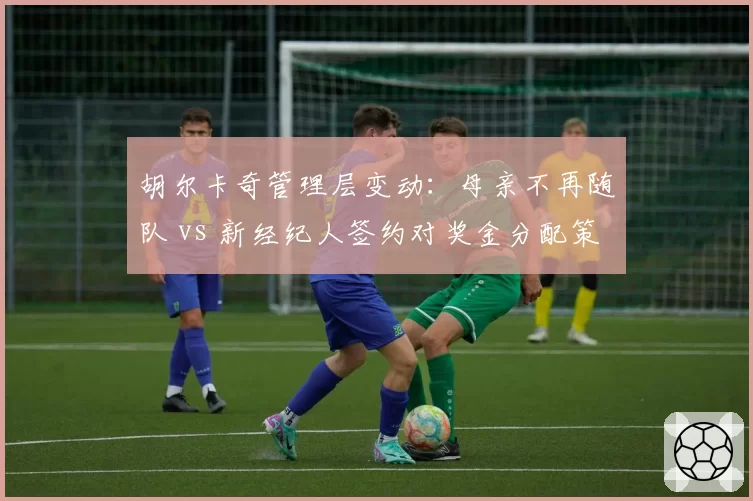 胡尔卡奇管理层变动：母亲不再随队 vs 新经纪人签约对奖金分配策略