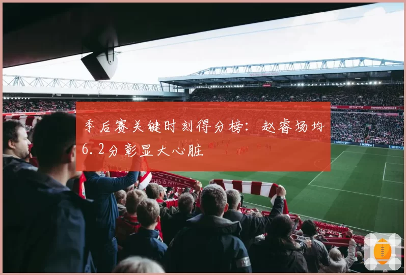 季后赛关键时刻得分榜:赵睿场均6.2分彰显大心脏