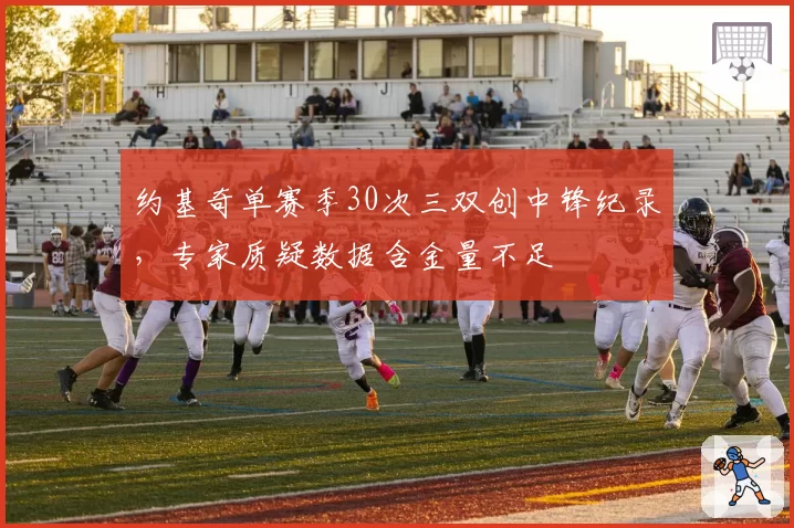约基奇单赛季30次三双创中锋纪录，专家质疑数据含金量不足
