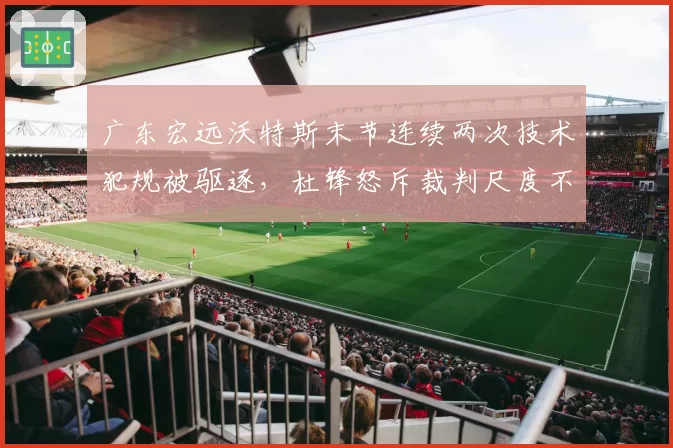 广东宏远沃特斯末节连续两次技术犯规被驱逐，杜锋怒斥裁判尺度不一