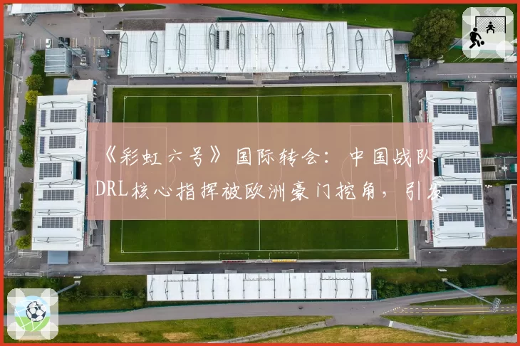 《彩虹六号》国际转会：中国战队DRL核心指挥被欧洲豪门挖角，引发“人才流失”担忧