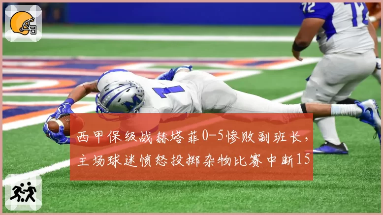 西甲保级战赫塔菲0-5惨败副班长，主场球迷愤怒投掷杂物比赛中断15分钟