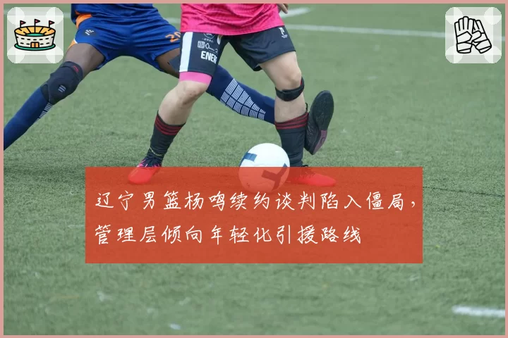 辽宁男篮杨鸣续约谈判陷入僵局，管理层倾向年轻化引援路线