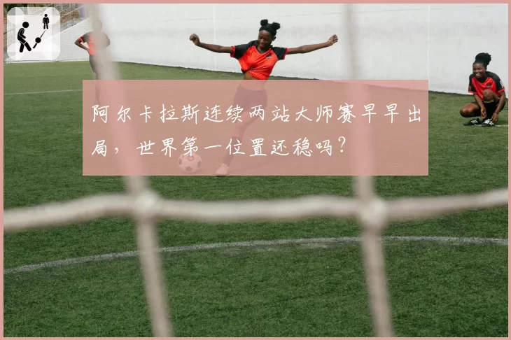 阿尔卡拉斯连续两站大师赛早早出局，世界第一位置还稳吗？