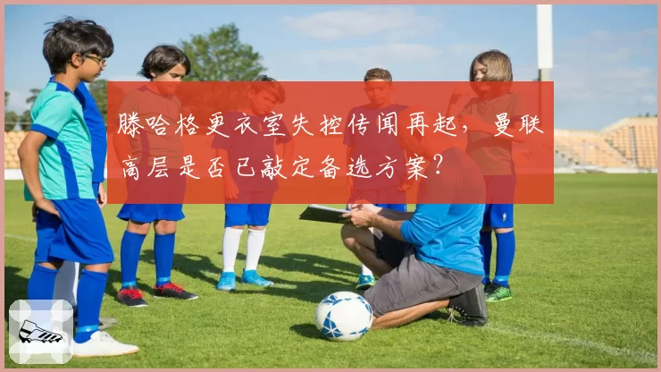 滕哈格更衣室失控传闻再起,曼联高层是否已敲定备选方案?