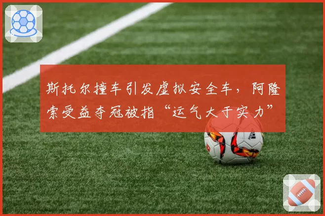 斯托尔撞车引发虚拟安全车，阿隆索受益夺冠被指“运气大于实力”