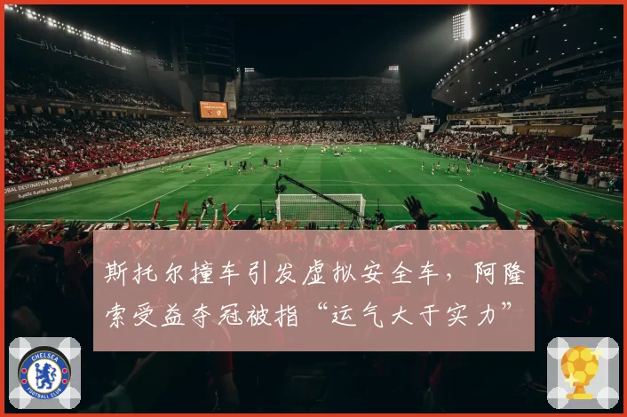 斯托尔撞车引发虚拟安全车，阿隆索受益夺冠被指“运气大于实力”