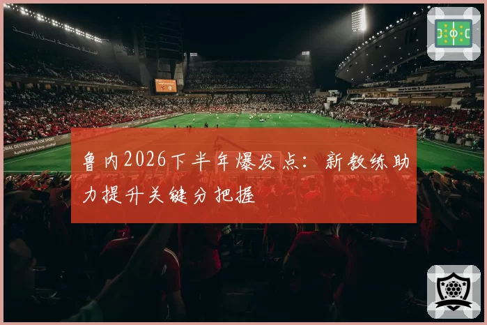 鲁内2026下半年爆发点:新教练助力提升关键分把握