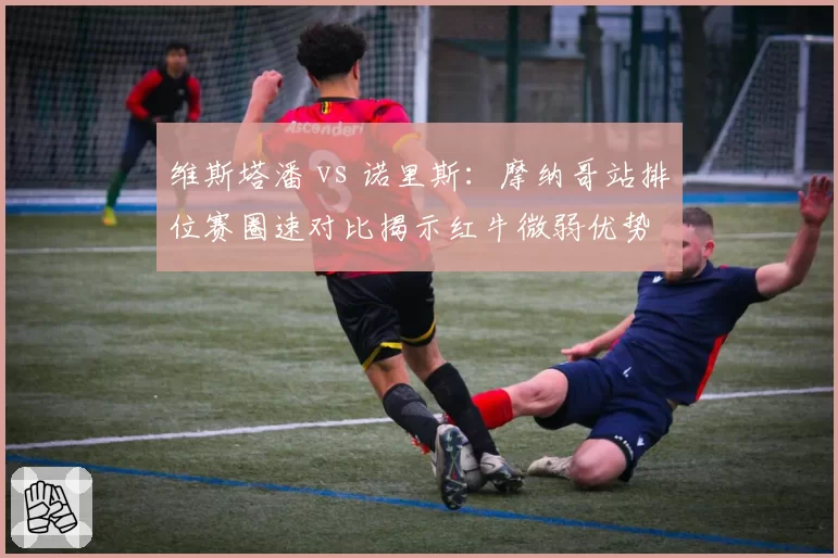 维斯塔潘 vs 诺里斯：摩纳哥站排位赛圈速对比揭示红牛微弱优势