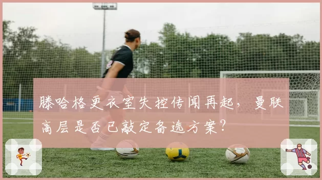 滕哈格更衣室失控传闻再起,曼联高层是否已敲定备选方案?