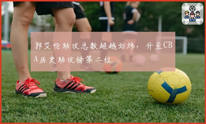 郭艾伦助攻总数超越刘炜，升至CBA历史助攻榜第二位