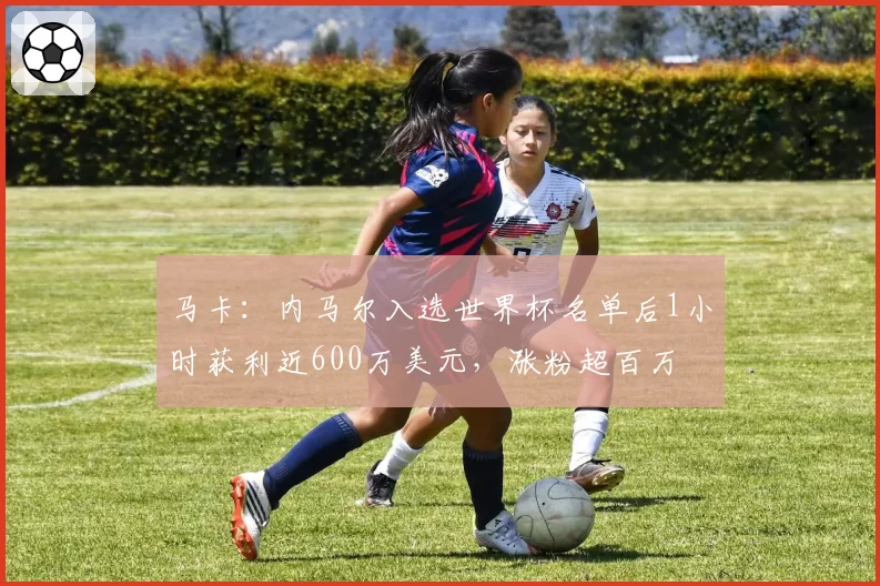 马卡：内马尔入选世界杯名单后1小时获利近600万美元，涨粉超百万