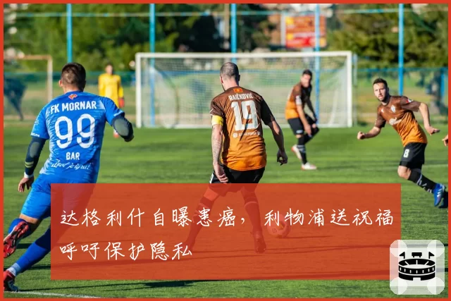 达格利什自曝患癌，利物浦送祝福呼吁保护隐私