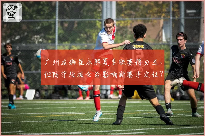 广州龙狮崔永熙夏季联赛得分王，但防守短板会否影响新赛季定位？