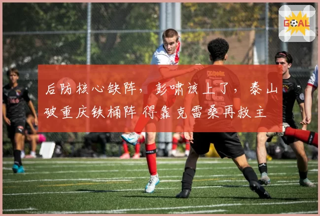 后防核心缺阵，彭啸该上了，泰山破重庆铁桶阵 得靠克雷桑再救主