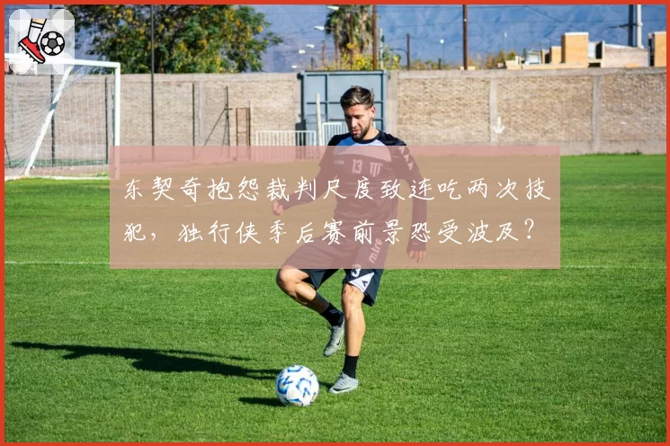东契奇抱怨裁判尺度致连吃两次技犯，独行侠季后赛前景恐受波及？