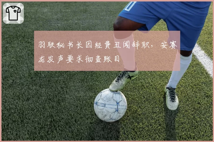 羽联秘书长因经费丑闻辞职，安赛龙发声要求彻查账目