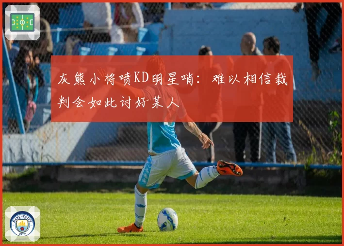 灰熊小将喷KD明星哨：难以相信裁判会如此讨好某人