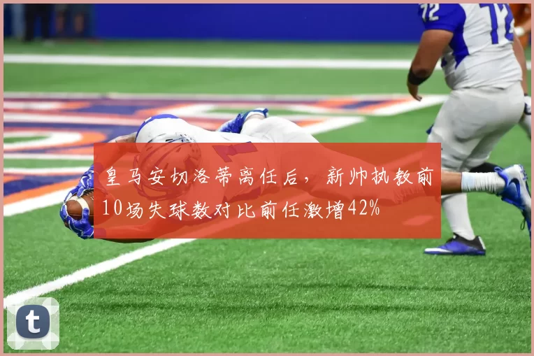 皇马安切洛蒂离任后，新帅执教前10场失球数对比前任激增42%