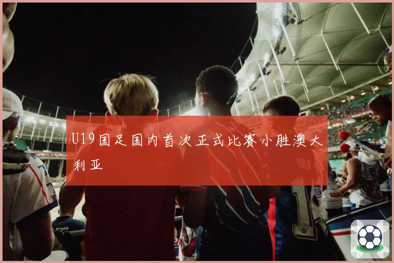 U19国足国内首次正式比赛小胜澳大利亚