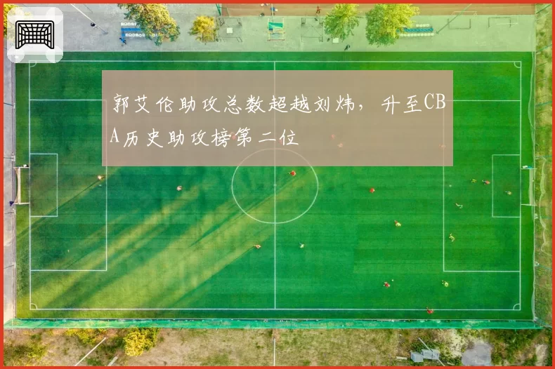 郭艾伦助攻总数超越刘炜，升至CBA历史助攻榜第二位