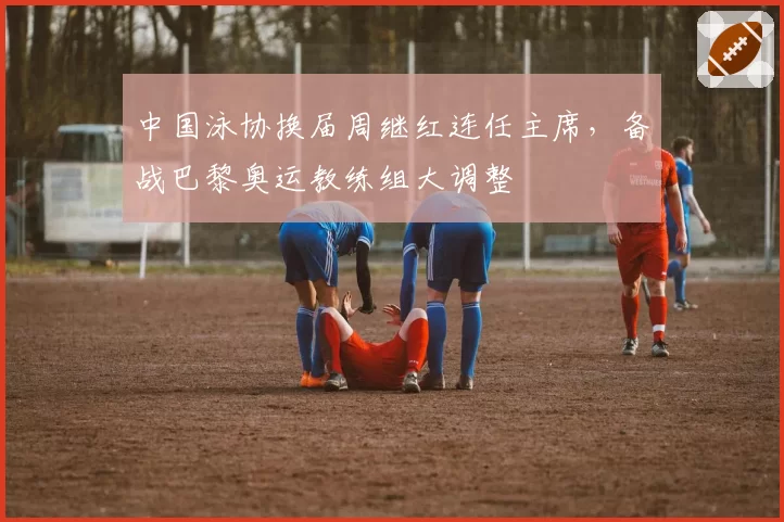 中国泳协换届周继红连任主席，备战巴黎奥运教练组大调整