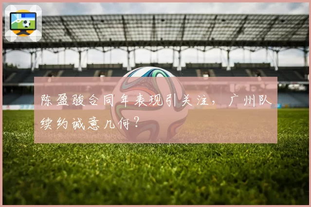 陈盈骏合同年表现引关注，广州队续约诚意几何？