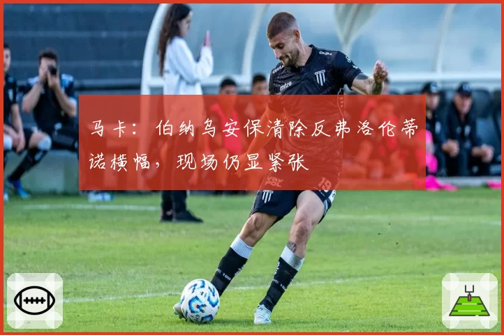 马卡：伯纳乌安保清除反弗洛伦蒂诺横幅，现场仍显紧张