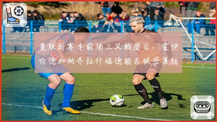 曼联新赛季前场三叉戟磨合，霍伊伦德加纳乔拉什福德能否破密集防守