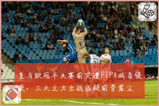 皇马欧冠半决赛前突遭FIFA病毒侵袭，三大主力出战成疑前景蒙尘