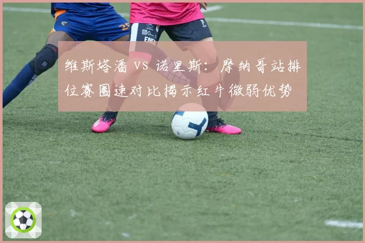 维斯塔潘 vs 诺里斯：摩纳哥站排位赛圈速对比揭示红牛微弱优势