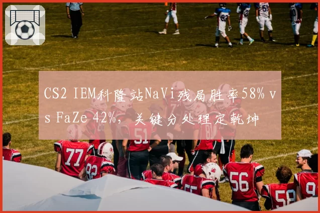 CS2 IEM科隆站NaVi残局胜率58% vs FaZe 42%，关键分处理定乾坤