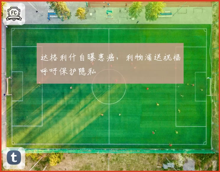 达格利什自曝患癌，利物浦送祝福呼吁保护隐私