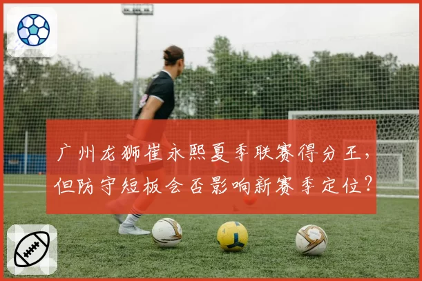 广州龙狮崔永熙夏季联赛得分王，但防守短板会否影响新赛季定位？