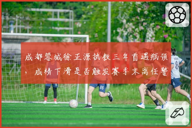 成都蓉城徐正源执教三年首遇瓶颈，成绩下滑是否触发赛季末离任警报