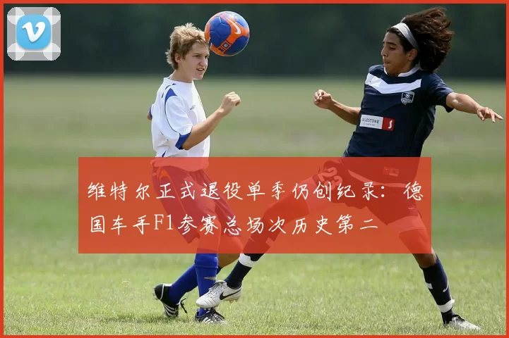 维特尔正式退役单季仍创纪录：德国车手F1参赛总场次历史第二