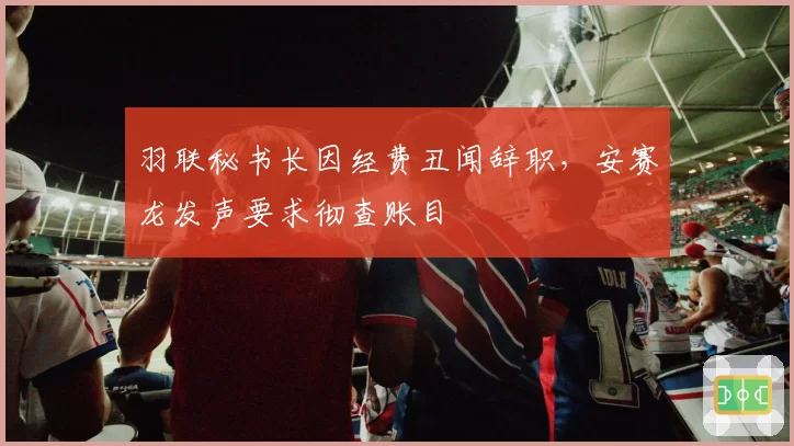羽联秘书长因经费丑闻辞职，安赛龙发声要求彻查账目