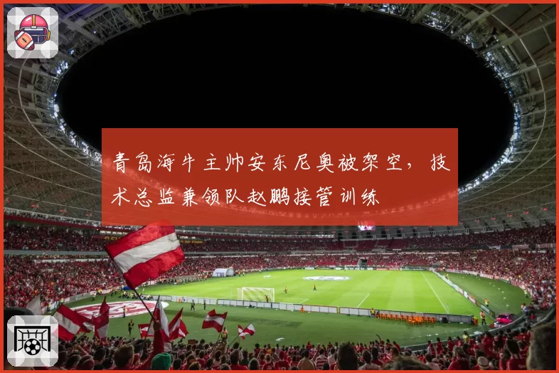 青岛海牛主帅安东尼奥被架空，技术总监兼领队赵鹏接管训练