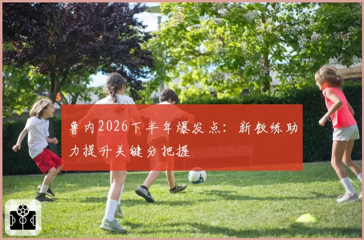 鲁内2026下半年爆发点：新教练助力提升关键分把握